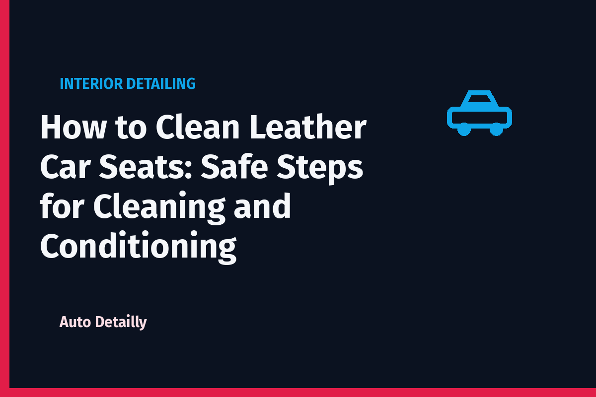 How to Clean Leather Car Seats: Safe Steps for Cleaning and Conditioning
